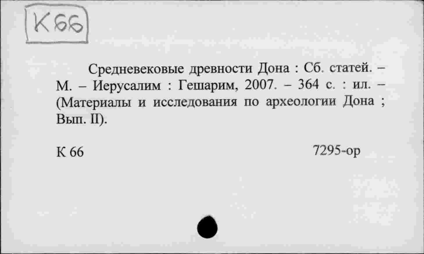 ﻿Средневековые древности Дона : Сб. статей. -М. - Иерусалим : Гешарим, 2007. - 364 с. : ил. -(Материалы и исследования по археологии Дона ; Вып. II).
К 66
7295-ор